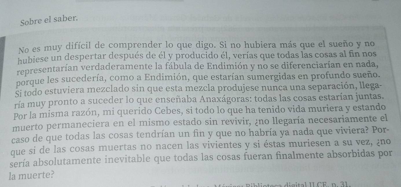 Sobre el saber. 
No es muy difícil de comprender lo que digo. Si no hubiera más que el sueño y no 
hubiese un despertar después de él y producido él, verías que todas las cosas al fin nos 
representarían verdaderamente la fábula de Endimión y no se diferenciarían en nada, 
porque les sucedería, como a Endimión, que estarían sumergidas en profundo sueño. 
Si todo estuviera mezclado sin que esta mezcla produjese nunca una separación, llega- 
ría muy pronto a suceder lo que enseñaba Anaxágoras: todas las cosas estarían juntas. 
Por la misma razón, mi querido Cebes, si todo lo que ha tenido vida muriera y estando 
muerto permaneciera en el mismo estado sin revivir, ¿no llegaría necesariamente el 
caso de que todas las cosas tendrían un fin y que no habría ya nada que viviera? Por- 
que si de las cosas muertas no nacen las vivientes y si éstas muriesen a su vez, ¿no 
sería absolutamente inevitable que todas las cosas fueran finalmente absorbidas por 
la muerte? 
Riblioteça digital ILCE n. 31.