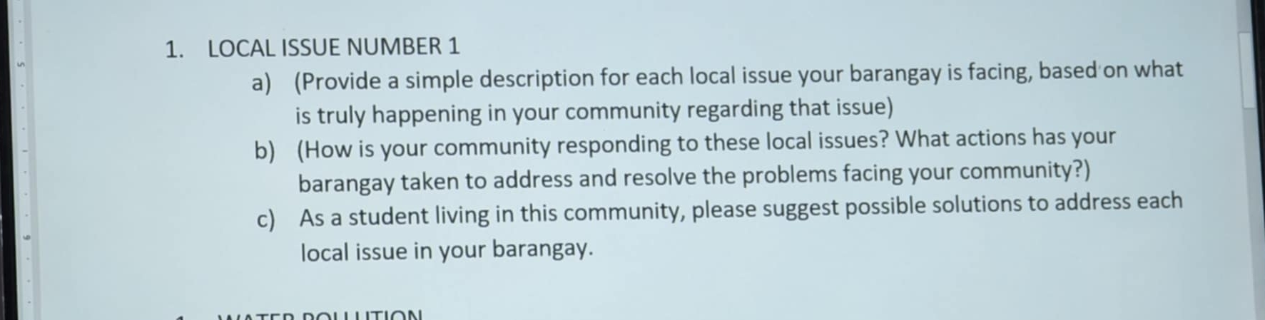 LOCAL ISSUE NUMBER 1 
a) (Provide a simple description for each local issue your barangay is facing, based on what 
is truly happening in your community regarding that issue) 
b) (How is your community responding to these local issues? What actions has your 
barangay taken to address and resolve the problems facing your community?) 
c) As a student living in this community, please suggest possible solutions to address each 
local issue in your barangay.