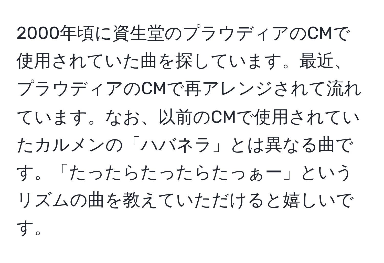 2000年頃に資生堂のプラウディアのCMで使用されていた曲を探しています。最近、プラウディアのCMで再アレンジされて流れています。なお、以前のCMで使用されていたカルメンの「ハバネラ」とは異なる曲です。「たったらたったらたっぁー」というリズムの曲を教えていただけると嬉しいです。