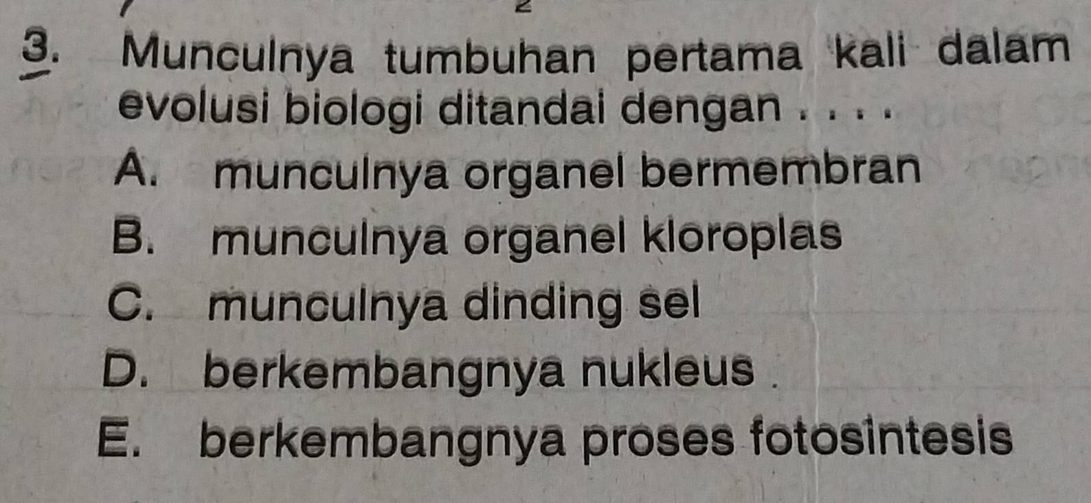 Munculnya tumbuhan pertama kali dalam
evolusi biologi ditandai dengan . . . .
A. munculnya organel bermembran
B. munculnya organel kloroplas
C. munculnya dinding sel
D. berkembangnya nukleus
E. berkembangnya proses fotosintesis