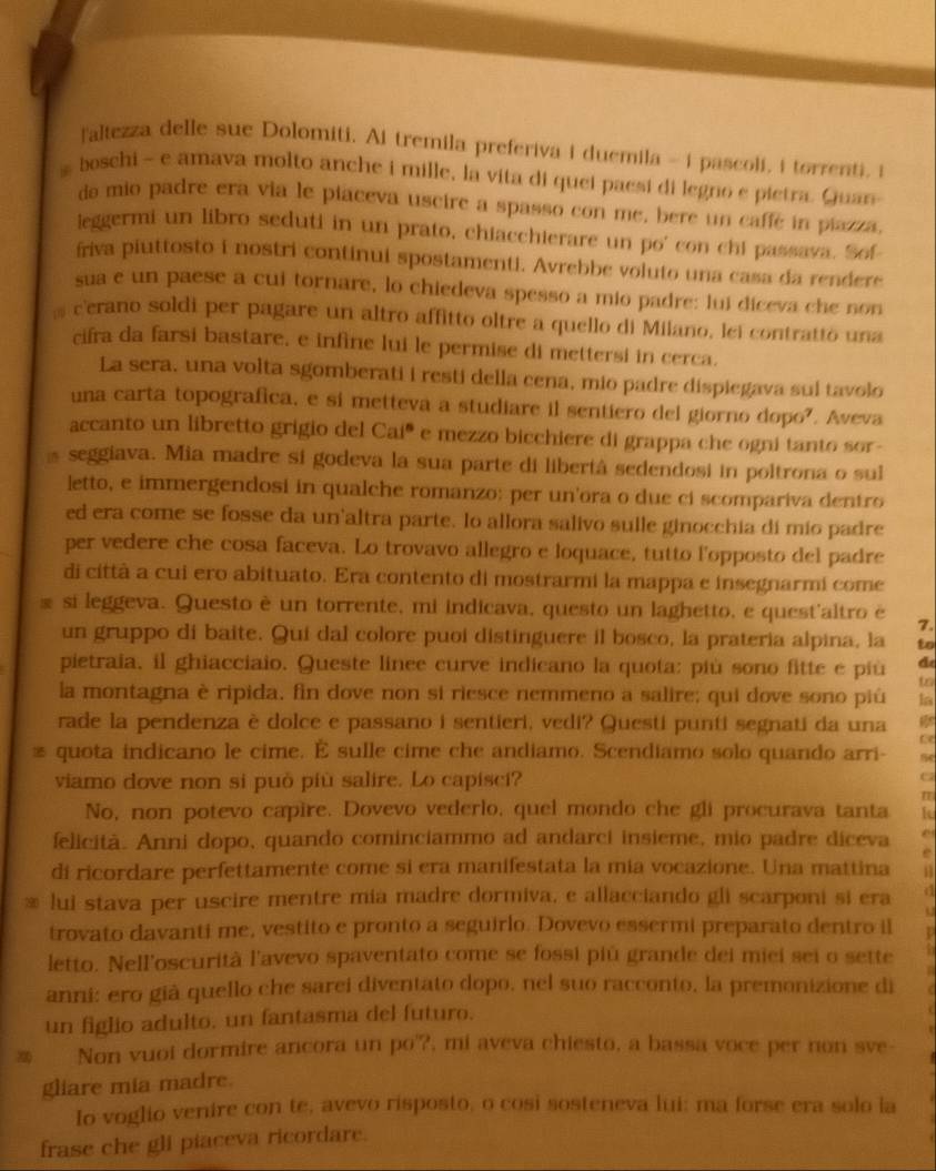 laltezza delle sue Dolomiti. Ai tremila preferiva i duemila - i pascoli, i torrenti, i
, boschi - e amava molto anche i mille, la vita di quei paesi di legno e pietra. Guan
da mio padre era via le piaceva uscire a spasso con me, bere un caffe in piazza,
leggermi un libro seduti in un prato, chiacchierare un po' con chi passava. Sof
friva piuttosto i nostri continui spostamenti. Avrebbe voluto una casa da rendere
sua e un paese a cui tornare, lo chiedeva spesso a mio padre: lui diceva che non
cerano soldi per pagare un altro affitto oltre a quello di Milano, lei contratto una
cifra da farsi bastare, e infine lui le permise di mettersi in cerca.
La sera, una volta sgomberati i resti della cena, mio padre dispiegava sul tavolo
una carta topografica, e si metteva a studiare il sentiero del giorno dopo?. Aveva
accanto un libretto grigio del Cai' e mezzo bicchiere di grappa che ogni tanto sor-
s seggiava. Mia madre si godeva la sua parte di libertà sedendosi in poltrona o sul
letto, e immergendosi in qualche romanzo: per un'ora o due ci scompariva dentro
ed era come se fosse da un altra parte. lo allora salivo sulle ginocchia di mio padre
per vedere che cosa faceva. Lo trovavo allegro e loquace, tutto l'opposto del padre
di città a cui ero abituato. Era contento di mostrarmi la mappa e insegnarmi come
R si leggeva. Questo è un torrente, mi indicava, questo un laghetto, e quest'altro è 7.
un gruppo di baite. Qui dal colore puoi distinguere il bosco, la prateria alpina, la to
d
pietraia, il ghiacciaio. Queste linee curve indicano la quota: più sono fitte e più to
la montagna è ripida, fin dove non si riesce nemmeno a salire; qui dove sono piú la
rade la pendenza è dolce e passano i sentieri, vedi? Questi punti segnati da una
ce
≌ quota indicano le cime. È sulle cime che andiamo. Scendiamo solo quando arri-
viamo dove non si può più salire. Lo capisci?
C
No, non potevo capire. Dovevo vederlo, quel mondo che gli procurava tanta
felicità. Anni dopo, quando cominciammo ad andarci insieme, mio padre diceva
e
di ricordare perfettamente come si era manifestata la mia vocazione. Una mattina n
lui stava per uscire mentre mia madre dormiva, e allacciando gli scarponi si era d
trovato davanti me, vestito e pronto a seguirlo. Dovevo essermi preparato dentro il p
letto. Nell'oscurità l'avevo spaventato come se fossi più grande dei miei sei o sette
anni: ero già quello che sarei diventato dopo, nel suo racconto, la premonizione di
un figlio adulto, un fantasma del futuro.
Non vuoi dormire ancora un po'?, mi aveva chiesto, a bassa voce per non sve-
gliare mia madre.
Io voglio venire con te, avevo risposto, o cosi sosteneva lui: ma forse era solo la
frase che gli piaceva ricordare.