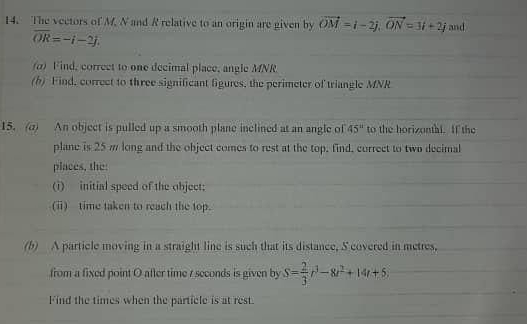 The vectors of M. N and R relative to an origin are given by vector OM=i-2j, vector ON=3i+2j and
overline OR=-i-2j. 
α) Find, correct to one decimal place, angle MNR
(h) Find, correct to three significant figures, the perimeter of triangle MNR
15. (a) An object is pulled up a smooth plane inclined at an angle of 45° to the horizontal. If the 
plane is 25 m long and the object comes to rest at the top, find, correct to two decimal 
places, the: 
(i) initial speed of the object; 
(i) time taken to reach the top. 
(b) A particle moving in a straight line is such that its distance, S covered in metres, 
from a fixed point O after time r seconds is given by S= 2/3 r^3-8t^2+14t+5
Find the times when the particle is at rest.