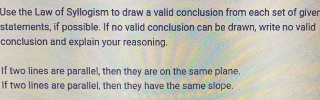 Use the Law of Syllogism to draw a valid conclusion from each set of giver 
statements, if possible. If no valid conclusion can be drawn, write no valid 
conclusion and explain your reasoning. 
If two lines are parallel, then they are on the same plane. 
If two lines are parallel, then they have the same slope.