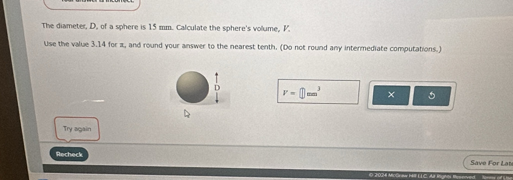 The diameter, D, of a sphere is 15 mm. Calculate the sphere's volume, V. 
Use the value 3.14 for π, and round your answer to the nearest tenth. (Do not round any intermediate computations.)
V=□ mm^3
X 
Try again 
Recheck 
Save For Lat 
○ 2024 aw Hill LLC. All Rights Reserved