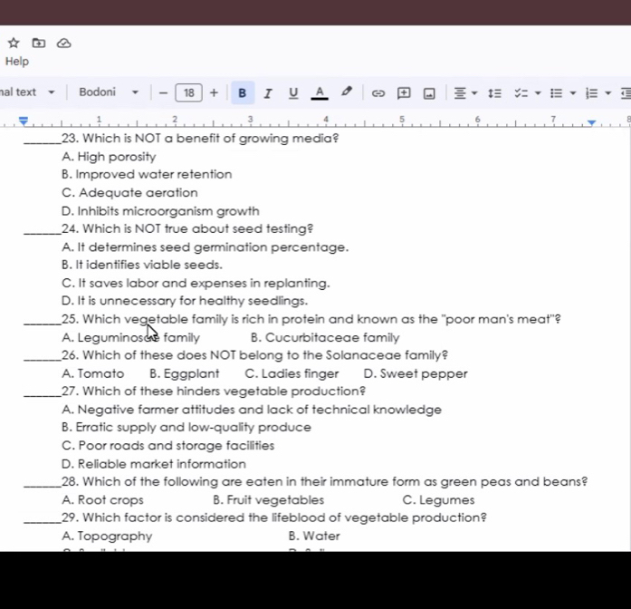 Help
hal text Bodoni - 18 + B I U A - + a :≡
1 2 3 4 5 6 7
_23. Which is NOT a benefit of growing media?
A. High porosity
B. Improved water retention
C. Adequate aeration
D. Inhibits microorganism growth
_24. Which is NOT true about seed testing?
A. It determines seed germination percentage.
B. It identifies viable seeds.
C. It saves labor and expenses in replanting.
D. It is unnecessary for healthy seedlings.
_25. Which vegetable family is rich in protein and known as the "poor man's meat"?
A. Leguminosue family B. Cucurbitaceae family
_26. Which of these does NOT belong to the Solanaceae family?
A. Tomato B. Eggplant C. Ladies finger D. Sweet pepper
_27. Which of these hinders vegetable production?
A. Negative farmer attitudes and lack of technical knowledge
B. Erratic supply and low-quality produce
C. Poor roads and storage facilities
D. Reliable market information
_28. Which of the following are eaten in their immature form as green peas and beans?
A. Root crops B. Fruit vegetables C. Legumes
_29. Which factor is considered the lifeblood of vegetable production?
A. Topography B. Water