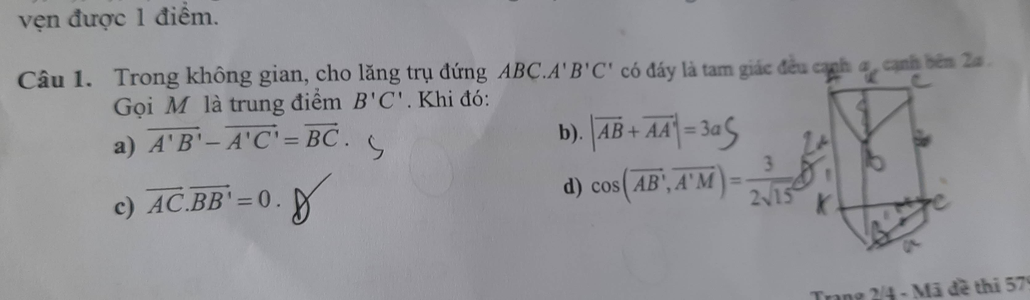 vẹn được 1 điểm.
Câu 1. Trong không gian, cho lăng trụ đứng ABC.A'B'C'
Gọi M là trung điểm B'C'. Khi đó:
a) vector A'B'-vector A'C'=vector BC.
b). |vector AB+vector AA|=3a
c) vector AC.vector BB'=0.
d) cos (overline AB,overline A'M)= 3/2sqrt(15) 
Trang 2/4 - Mã đề thi 57