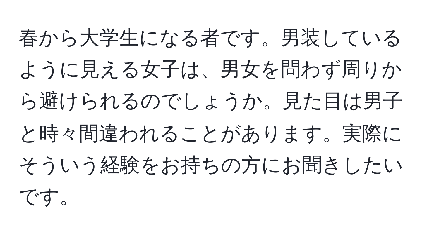 春から大学生になる者です。男装しているように見える女子は、男女を問わず周りから避けられるのでしょうか。見た目は男子と時々間違われることがあります。実際にそういう経験をお持ちの方にお聞きしたいです。