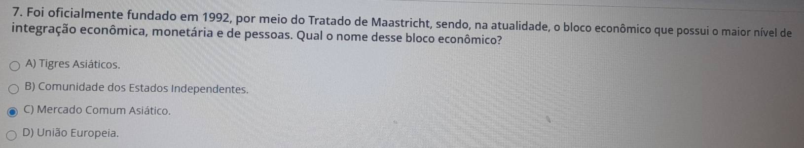 Foi oficialmente fundado em 1992, por meio do Tratado de Maastricht, sendo, na atualidade, o bloco econômico que possui o maior nível de
integração econômica, monetária e de pessoas. Qual o nome desse bloco econômico?
A) Tigres Asiáticos.
B) Comunidade dos Estados Independentes.
C) Mercado Comum Asiático.
D) União Europeia.