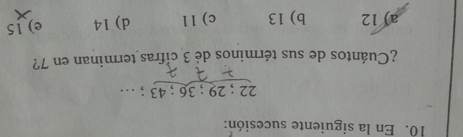 En la siguiente sucesión:
22; 29 :3 6; 43; …
¿Cuántos de sus términos de 3 cifras terminan en 7?
a) 12 b) 13 c) 11 d) 14 e) 15