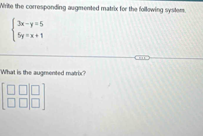 Write the corresponding augmented matrix for the following system.
beginarrayl 3x-y=5 5y=x+1endarray.
What is the augmented matrix?
beginbmatrix □ &□  □ &□ endbmatrix beginbmatrix □  □ endbmatrix