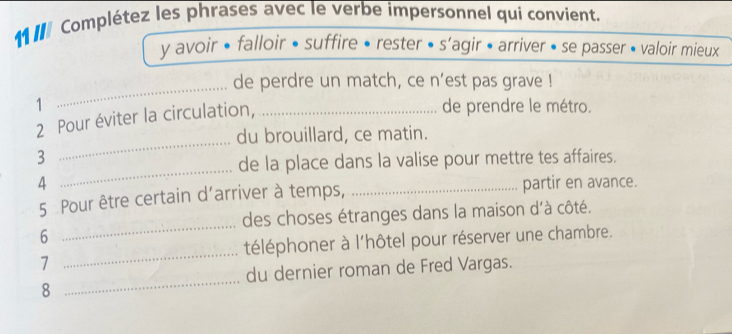 111 Complétez les phrases avec le verbe impersonnel qui convient. 
y avoir • falloir • suffire • rester « s'agir • arriver • se passer • valoir mieux 
_de perdre un match, ce n’est pas grave ! 
1 _de prendre le métro. 
_ 
2 Pour éviter la circulation, 
du brouillard, ce matin. 
_ 
3 
de la place dans la valise pour mettre tes affaires. 
4 _partir en avance. 
_ 
5 Pour être certain d’arriver à temps, 
des choses étranges dans la maison d'à côté. 
6 
téléphoner à l'hôtel pour réserver une chambre. 
7 
_ 
_ 
du dernier roman de Fred Vargas. 
8