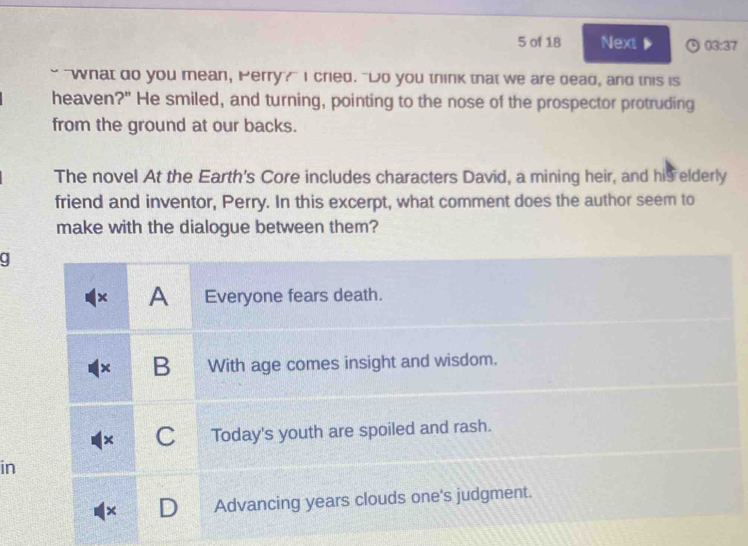 of 18 Next▶ 03:37 
" "what do you mean, Perry?" I cried. "Do you think that we are dead, and this is 
heaven?" He smiled, and turning, pointing to the nose of the prospector protruding 
from the ground at our backs. 
The novel At the Earth's Core includes characters David, a mining heir, and his elderly 
friend and inventor, Perry. In this excerpt, what comment does the author seem to 
make with the dialogue between them? 
in