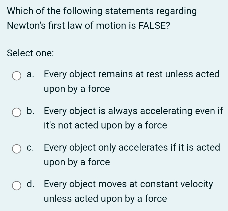 Which of the following statements regarding
Newton's first law of motion is FALSE?
Select one:
a. Every object remains at rest unless acted
upon by a force
b. Every object is always accelerating even if
it's not acted upon by a force
c. Every object only accelerates if it is acted
upon by a force
d. Every object moves at constant velocity
unless acted upon by a force