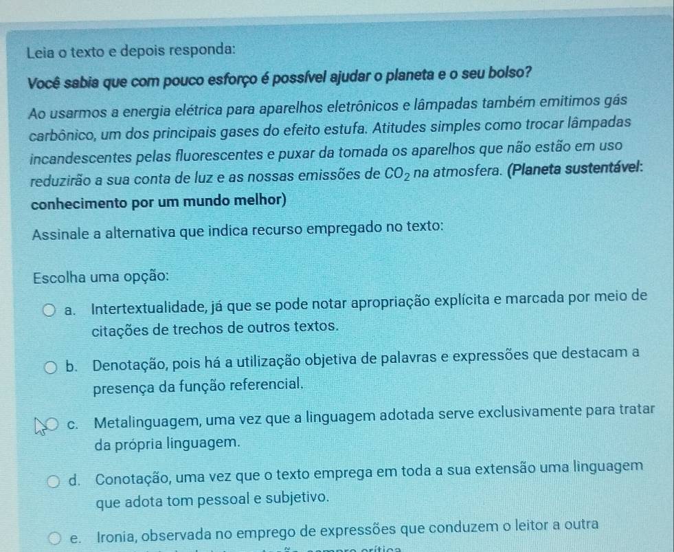 Leia o texto e depois responda:
Você sabia que com pouco esforço é possível ajudar o planeta e o seu bolso?
Ao usarmos a energia elétrica para aparelhos eletrônicos e lâmpadas também emitimos gás
carbônico, um dos principais gases do efeito estufa. Atitudes simples como trocar lâmpadas
incandescentes pelas fluorescentes e puxar da tomada os aparelhos que não estão em uso
reduzirão a sua conta de luz e as nossas emissões de CO_2 na atmosfera. (Planeta sustentável:
conhecimento por um mundo melhor)
Assinale a alternativa que indica recurso empregado no texto:
Escolha uma opção:
a. Intertextualidade, já que se pode notar apropriação explícita e marcada por meio de
citações de trechos de outros textos.
b. Denotação, pois há a utilização objetiva de palavras e expressões que destacam a
presença da função referencial.
c. Metalinguagem, uma vez que a linguagem adotada serve exclusivamente para tratar
da própria linguagem.
d. Conotação, uma vez que o texto emprega em toda a sua extensão uma linguagem
que adota tom pessoal e subjetivo.
e. Ironia, observada no emprego de expressões que conduzem o leitor a outra