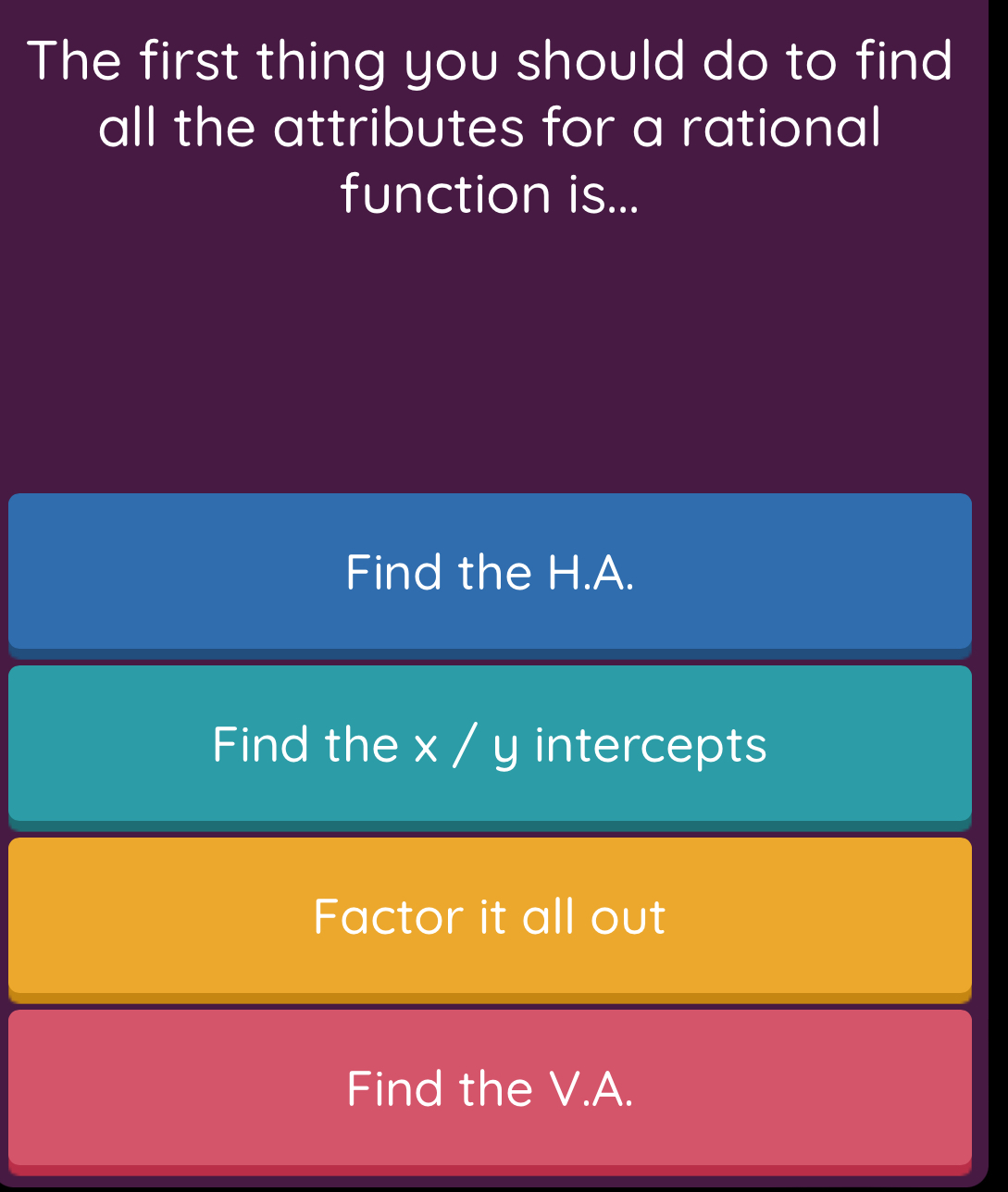 The first thing you should do to find
all the attributes for a rational
function is...
Find the H.A.
Find the x / y intercepts
Factor it all out
Find the V.A.