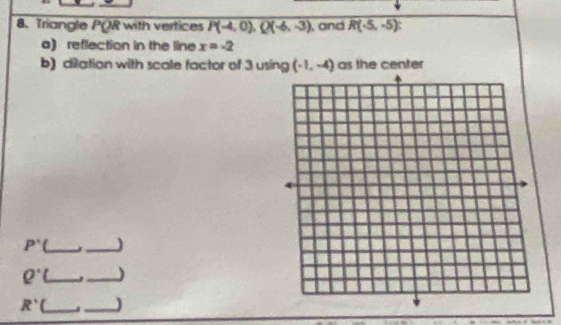 Triangle PQR with vertices P(-4,0), Q(-6,-3) and R(-5,-5)
a) reflection in the line x=-2
b) dilation with scale factor of 3 using (-1,-4) as the center
P' _ 
_
Q^(·) (_ _)
R' __)