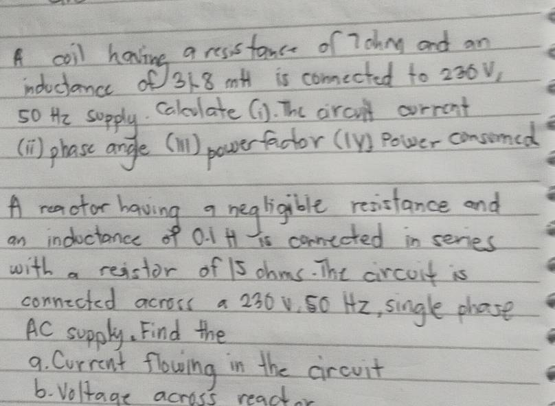 A coil hanine a ressfance of 7ohng and an 
induciance of 318 mH is conected to 230v, 
so He supply Calculate (1. The aircn't corront 
(1) phase angle (l) powerfadtor (1) Power consomed 
A reaotor having a negligible resisfance and 
an inductance of 0. 1 H is conected in series 
with a reistor of 15 ohms. The circoit is 
connicted across a 230v 50 H2, single phose 
Ac supply. Find the 
9. Current flowing in the circuit 
b. Voltage across reador