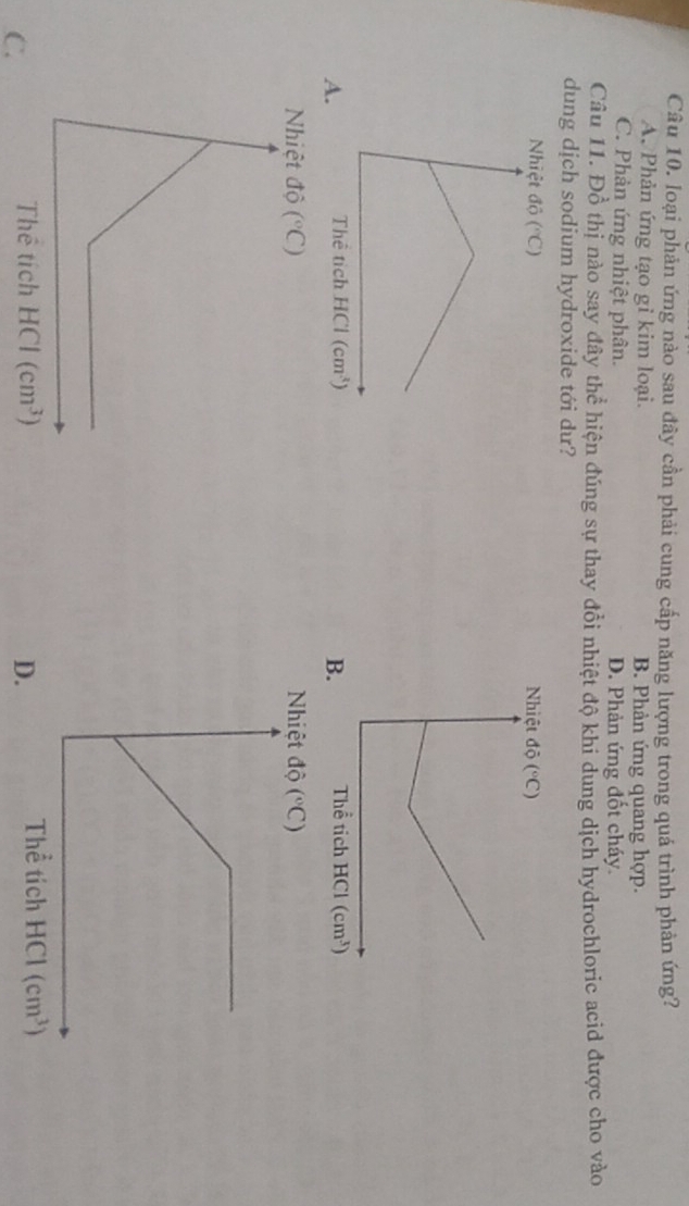 loại phản ứng nào sau đây cần phải cung cấp năng lượng trong quá trình phản ứng?
A. Phản ứng tạo gỉ kim loại. B. Phản ứng quang hợp.
C. Phản ứng nhiệt phân. D. Phản ứng đốt cháy.
Câu 11. Đồ thị nào say đây thể hiện đúng sự thay đổi nhiệt độ khi dung dịch hydrochloric acid được cho vào
dung dịch sodium hydroxide tới dư?
 
A 
C.