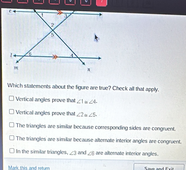 Which statements about the figure are true? Check all that apply.
Vertical angles prove that ∠ 1≌ ∠ 4.
Vertical angles prove that ∠ 2≌ ∠ 5.
The triangles are similar because corresponding sides are congruent.
The triangles are similar because alternate interior angles are congruent.
In the similar triangles, ∠ 3 and ∠ 6 are alternate interior angles.
Mark this and return Save and Exit