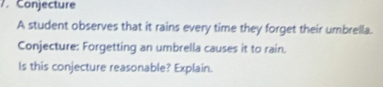 Conjecture 
A student observes that it rains every time they forget their umbrella. 
Conjecture: Forgetting an umbrella causes it to rain. 
Is this conjecture reasonable? Explain.