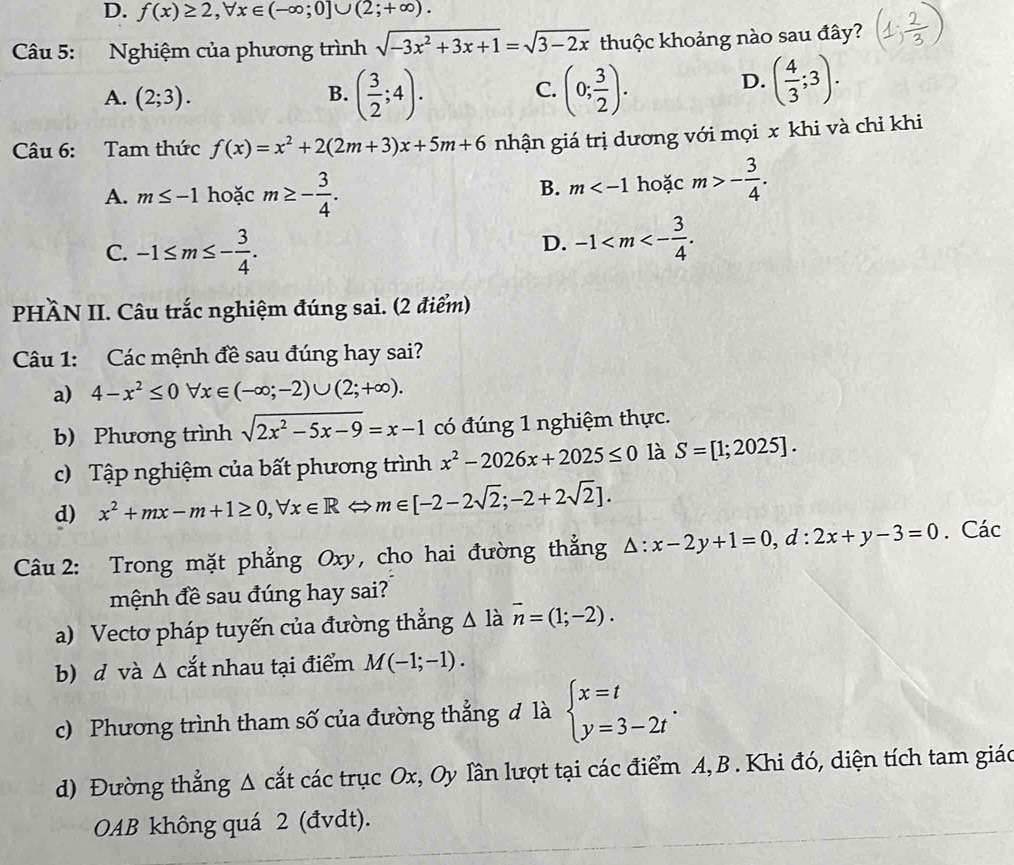 f(x)≥ 2,forall x∈ (-∈fty ;0]∪ (2;+∈fty ).
Câu 5: :Nghiệm của phương trình sqrt(-3x^2+3x+1)=sqrt(3-2x) thuộc khoảng nào sau đây?
A. (2;3). B. ( 3/2 ;4). C. (0; 3/2 ).
D. ( 4/3 ;3).
Câu 6: Tam thức f(x)=x^2+2(2m+3)x+5m+6 nhận giá trị dương với mọi x khi và chỉ khi
A. m≤ -1 hoặc m≥ - 3/4 . hoặc m>- 3/4 .
B. m
C. -1≤ m≤ - 3/4 .
D. -1
PHÀN II. Câu trắc nghiệm đúng sai. (2 điểm)
Câu 1: Các mệnh đề sau đúng hay sai?
a) 4-x^2≤ 0forall x∈ (-∈fty ;-2)∪ (2;+∈fty ).
b) Phương trình sqrt(2x^2-5x-9)=x-1 có đúng 1 nghiệm thực.
c) Tập nghiệm của bất phương trình x^2-2026x+2025≤ 0 là S=[1;2025].
d) x^2+mx-m+1≥ 0,forall x∈ R m∈ [-2-2sqrt(2);-2+2sqrt(2)].
Câu 2: Trong mặt phẳng Oxy, cho hai đường thẳng △ :x-2y+1=0,d:2x+y-3=0. Các
mệnh đề sau đúng hay sai?
a) Vectơ pháp tuyến của đường thẳng △ 1 a vector n=(1;-2).
b) d và Δ cắt nhau tại điểm M(-1;-1).
c) Phương trình tham số của đường thẳng đ là beginarrayl x=t y=3-2tendarray. .
d) Đường thẳng Δ cắt các trục Ox, Oy lần lượt tại các điểm A,B . Khi đó, diện tích tam giáo
OAB không quá 2 (đvdt).