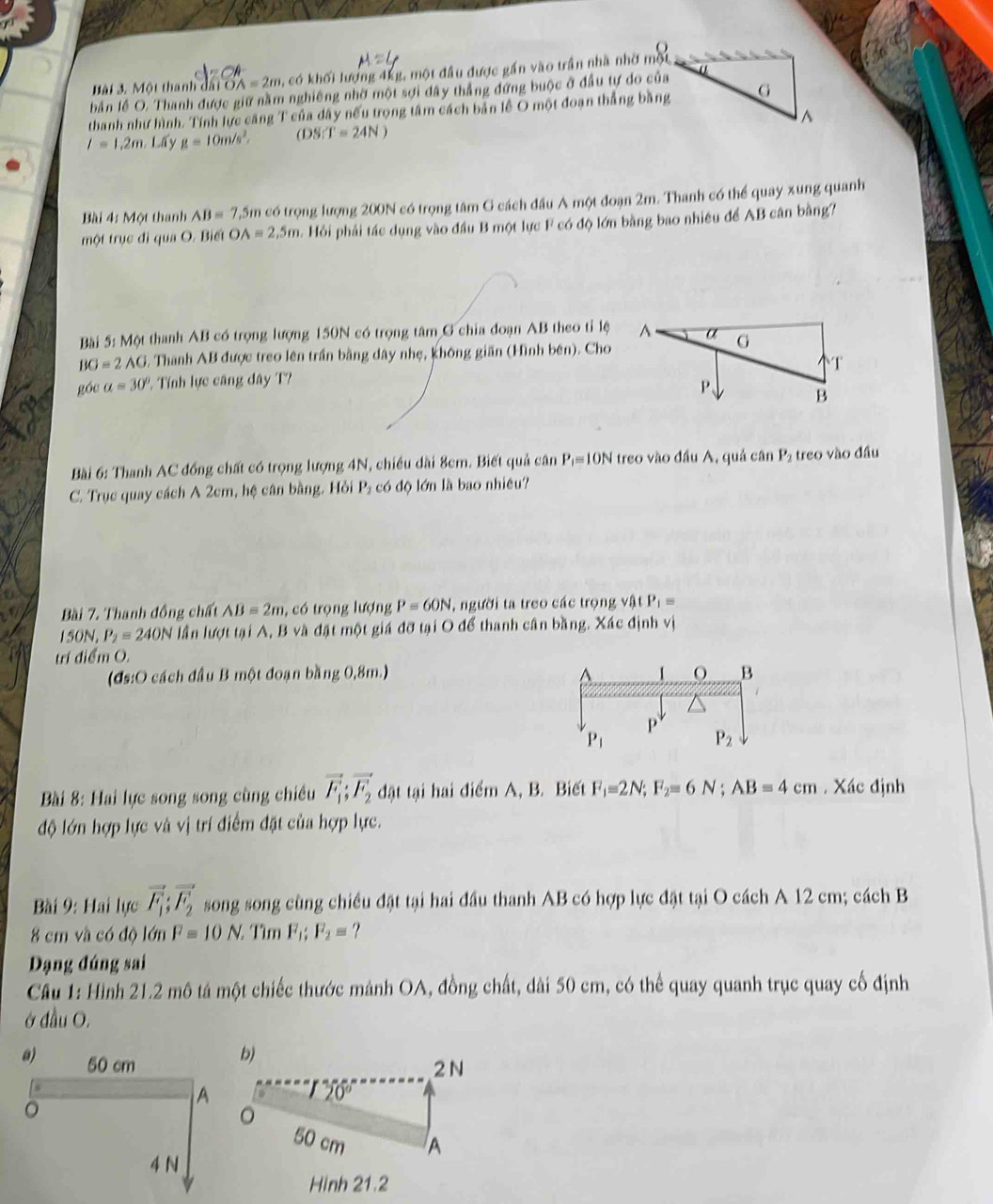 Một thanh đấi O OA=2m , có khối lượng 4kg, một đầu được gần vào trần nhà nhờ một
bản lễ O. Thanh được giữ nằm nghiêng nhờ một sợi đây thẳng đứng buộc ở đầu tự do của
thanh như hình. Tính lực căng T của dây nếu trọng tâm cách bản lễ O một đoạn thắng bằng
l=1,2m Lấy g=10m/s^2. (DS:T=24N)
Bài 4: Một thanh AB=7.5m có trọng lượng 200N có trọng tâm G cách đầu A một đoạn 2m. Thanh có thể quay xung quanh
một trục đi qua O. Biết OA=2.5m Hỏi phải tác dụng vào đầu B một lực F có độ lớn bằng bao nhiều để AB cân bằng?
Bài 5: Một thanh AB có trọng lượng 150N có trọng tâm G chia đoạn AB theo tỉ lệ
BO=2AG 5. Thanh AB được treo lên trần bằng đây nhẹ, không giãn (Hình bên). Cho
góc a=30° 2. Tính lực căng đây T?
Bài 6: Thanh AC đồng chất có trọng lượng 4N, chiều dài 8cm. Biết quả cân P_i= DN I treo vào đầu A, quả cân P_2 treo vào đầu
C. Trục quay cách A 2cm, hệ cân bằng. Hồi P₂ có độ lớn là bao nhiêu?
Bài 7. Thanh đồng chất AB=2m , có trọng lượng P=60N , người ta treo các trọng v∩ P_1=
150N, P_2=240N lần lượt tại A, B và đặt một giá đỡ tại O để thanh cân bằng. Xác định vị
trí điểm O.
(đs:O cách đầu B một đoạn bằng 0,8m.)
Bài 8: Hai lực song song cùng chiều vector F_1;vector F_2 đật tại hai điểm A, B. Biết F_1=2N;F_2=6N;AB=4cm Xác định
độ lớn hợp lực và vị trí điểm đặt của hợp lực.
Bài 9: Hai lực vector F_1;vector F_2 song song cùng chiều đặt tại hai đầu thanh AB có hợp lực đặt tại O cách A 12 cm; cách B
8 cm và có độ lớn F=10N. Tìm F_1;F_2= ?
Dạng đúng sai
Cầu 1: Hình 21.2 mô tá một chiếc thước mảnh OA, đồng chất, dài 50 cm, có thể quay quanh trục quay cố định
ở đầu O.
a) 50 cm
b)
2 N
。
A
20°
。
50 cm A
4 N
Hình 21.2