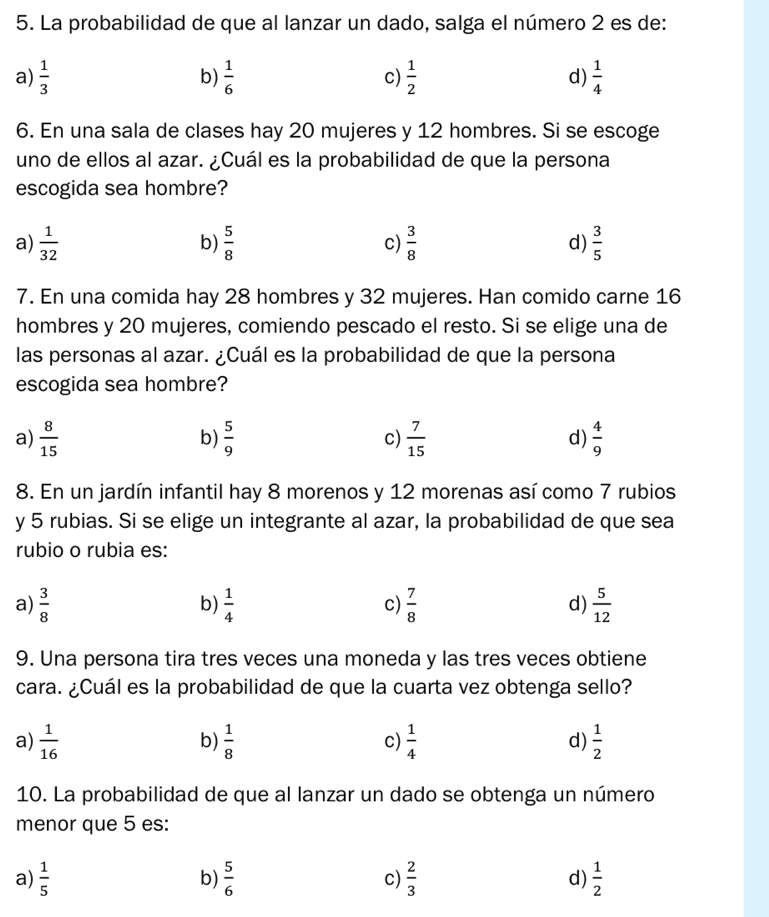 La probabilidad de que al lanzar un dado, salga el número 2 es de:
a)  1/3   1/6  c)  1/2  d)  1/4 
b)
6. En una sala de clases hay 20 mujeres y 12 hombres. Si se escoge
uno de ellos al azar. ¿Cuál es la probabilidad de que la persona
escogida sea hombre?
a)  1/32   5/8  c)  3/8  d)  3/5 
b)
7. En una comida hay 28 hombres y 32 mujeres. Han comido carne 16
hombres y 20 mujeres, comiendo pescado el resto. Si se elige una de
las personas al azar. ¿Cuál es la probabilidad de que la persona
escogida sea hombre?
a)  8/15  b)  5/9  c)  7/15  d)  4/9 
8. En un jardín infantil hay 8 morenos y 12 morenas así como 7 rubios
y 5 rubias. Si se elige un integrante al azar, la probabilidad de que sea
rubio o rubia es:
a)  3/8   1/4  c)  7/8  d)  5/12 
b)
9. Una persona tira tres veces una moneda y las tres veces obtiene
cara. ¿Cuál es la probabilidad de que la cuarta vez obtenga sello?
a)  1/16   1/8  c)  1/4  d)  1/2 
b)
10. La probabilidad de que al lanzar un dado se obtenga un número
menor que 5 es:
a)  1/5   5/6  c)  2/3  d)  1/2 
b)