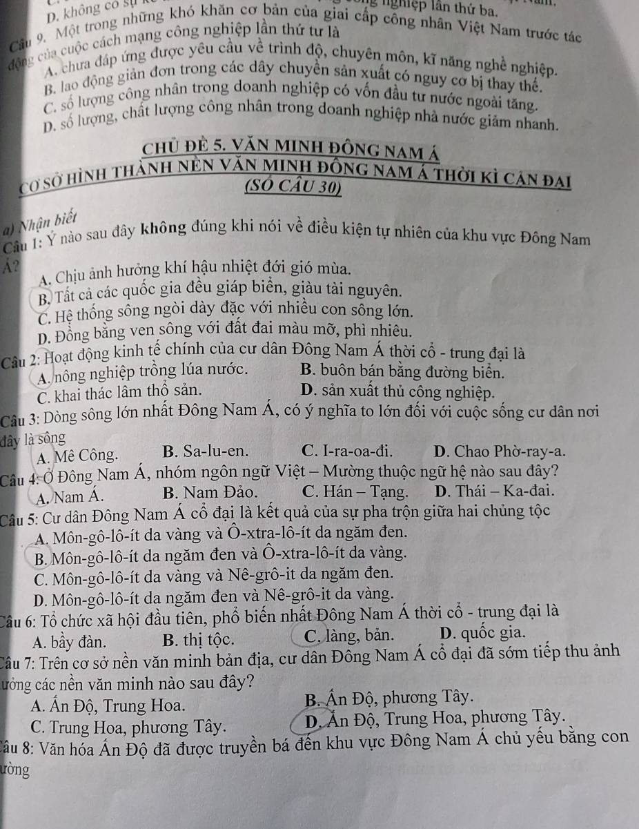 D. không có sự g nghiệp lần thứ ba.
Câu 9. Một trong những khó khăn cơ bản của giai cấp công nhân Việt Nam trước tác
động của cuộc cách mạng công nghiệp lần thứ tư là
A. chưa đáp ứng được yêu cầu về trình độ, chuyên môn, kĩ năng nghề nghiệp,
B. lao động giản đơn trong các dây chuyền sản xuất có nguy cơ bị thay thế.
C. số lượng công nhân trong doanh nghiệp có vốn đầu tư nước ngoài tăng.
D. số lượng, chất lượng công nhân trong doanh nghiệp nhà nước giảm nhanh.
chủ đè 5. VăN MInh đông nam á
cơ sở hình thành nền văn minh đồng nam á thời kỉ cán đai
(SÓ CÂu 30)
) Nhận biết
Câu 1: Ý nào sau đây không đúng khi nói về điều kiện tự nhiên của khu vực Đồng Nam
A?
A. Chịu ảnh hưởng khí hậu nhiệt đới gió mùa.
B. Tất cả các quốc gia đều giáp biển, giàu tài nguyên.
C. Hệ thống sông ngòi dày đặc với nhiều con sông lớn.
D. Đồng bằng ven sông với đất đai màu mỡ, phì nhiêu.
Câu 2: Hoạt động kinh tế chính của cư dân Đông Nam Á thời cổ - trung đại là
A. nông nghiệp trồng lúa nước. B. buôn bán bằng đường biển.
C. khai thác lâm thổ sản. D. sản xuất thủ công nghiệp.
Câu 3: Dòng sông lớn nhất Đông Nam Á, có ý nghĩa to lớn đối với cuộc sống cư dân nơi
đây là sông
A. Mê Công. B. Sa-lu-en. C. I-ra-oa-đi. D. Chao Phờ-ray-a.
Câu 4: Ở Đông Nam Á, nhóm ngôn ngữ Việt - Mường thuộc ngữ hệ nào sau đây?
A. Nam Á. B. Nam Đảo. C. Hán - Tạng. D. Thái - Ka-đai.
Cu 5: Cư dân Đông Nam Á cổ đại là kết quả của sự pha trộn giữa hai chủng tộc
A. Môn-gô-lô-ít da vàng và Ô-xtra-lô-ít da ngăm đen.
B. Môn-gô-lô-ít da ngăm đen và Ô-xtra-lô-ít da vàng.
C. Môn-gô-lô-ít da vàng và Nê-grô-it da ngăm đen.
D. Môn-gô-lô-ít da ngăm đen và Nê-grô-it da vàng.
Câu 6: Tổ chức xã hội đầu tiên, phổ biến nhất Đông Nam Á thời cổ - trung đại là
A. bầy đàn. B. thị tộc. C. làng, bản. D. quốc gia.
Câu 7: Trên cơ sở nền văn minh bản địa, cư dân Đông Nam Á cổ đại đã sớm tiếp thu ảnh
cưởng các nền văn minh nào sau đây?
A. Ấn Độ, Trung Hoa. B Ấn Độ, phương Tây.
C. Trung Hoa, phương Tây.  Đ Ăn Độ, Trung Hoa, phương Tây.
:âu 8: Văn hóa Ấn Độ đã được truyền bá đến khu vực Đông Nam Á chủ yếu bằng con
ường