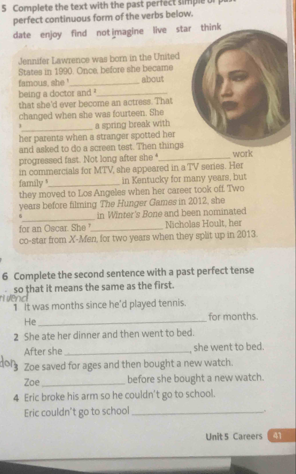 Complete the text with the past perfect simple of 
perfect continuous form of the verbs below. 
date enjoy find not imagine live star think 
Jennifer Lawrence was born in the United 
States in 1990. Once, before she became 
famous, she '_ about 
being a doctor and ?_ 
that she'd ever become an actress. That 
changed when she was fourteen. She 
_a spring break with 
her parents when a stranger spotted her 
and asked to do a screen test. Then things 
progressed fast. Not long after she*_ 
work 
in commercials for MTV, she appeared in a TV series. Her 
family s_ in Kentucky for many years, but 
they moved to Los Angeles when her career took off. Two 
years before filming The Hunger Games in 2012, she 
_6 
in Winter's Bone and been nominated 
for an Oscar. She_ Nicholas Hoult, her 
co-star from X -Men, for two years when they split up in 2013. 
6 Complete the second sentence with a past perfect tense 
so that it means the same as the first. 
1 It was months since he'd played tennis. 
He_ 
for months. 
2 She ate her dinner and then went to bed. 
After she _she went to bed. 
Zoe saved for ages and then bought a new watch. 
Zoe _before she bought a new watch. 
4 Eric broke his arm so he couldn't go to school. 
Eric couldn’t go to school_ 
, 
Unit 5 Careers 41