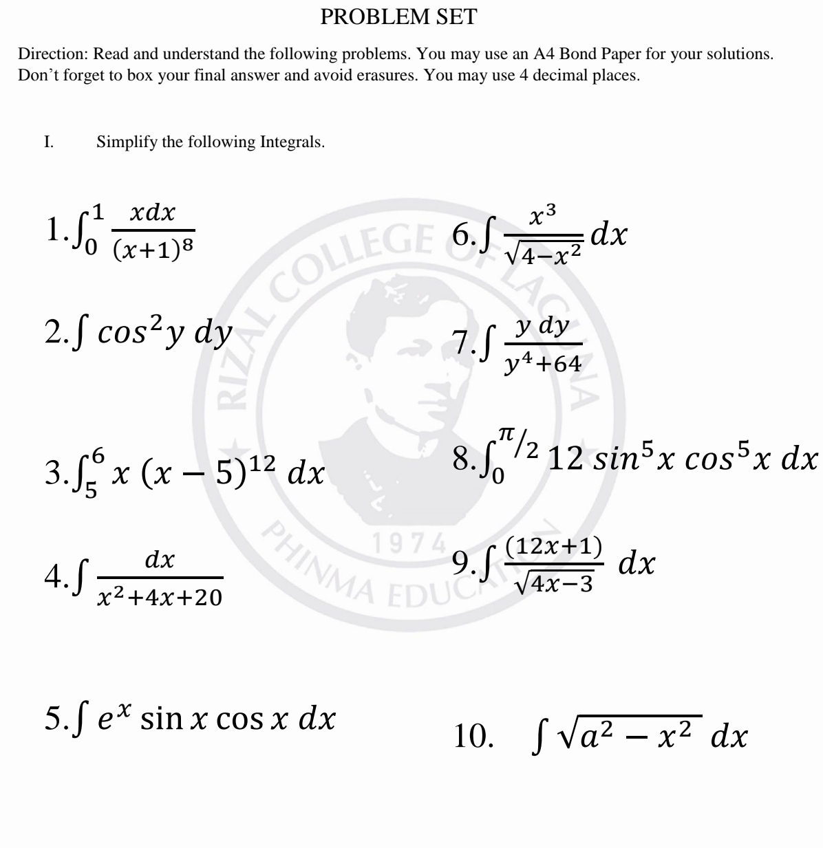 PROBLEM SET 
Direction: Read and understand the following problems. You may use an A4 Bond Paper for your solutions. 
Don’t forget to box your final answer and avoid erasures. You may use 4 decimal places. 
I. Simplify the following Integrals. 
1 ∈t _0^(1frac xdx)(x+1)^8
6. ∈t  x^3/sqrt(4-x^2) dx
2. ∈t cos^2ydy
7. ∈t  ydy/y^4+64 
3. ∈t _5^(6x(x-5)^12)dx
8. ∈t _0^((π /2)12sin ^5)xcos^5xdx
4. ∈t  dx/x^2+4x+20  JINN 9. ∈t  ((12x+1))/sqrt(4x-3) dx
5. ∈t e^xsin xcos xdx
10. ∈t sqrt(a^2-x^2)dx