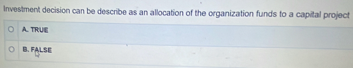 Investment decision can be describe as an allocation of the organization funds to a capital project
A. TRUE
B. FALSE