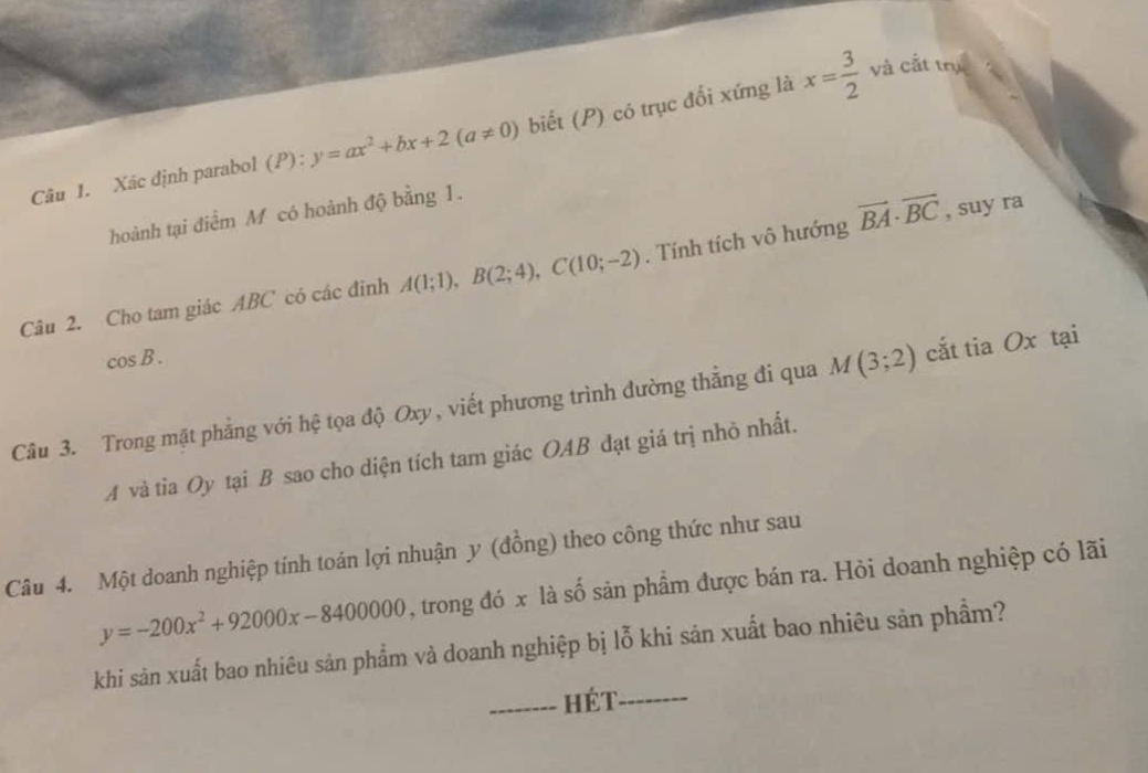 Xác định parabol (P):y=ax^2+bx+2(a!= 0) biết (P) có trục đối xứng là x= 3/2 
và cắt trụ 
hoành tại điểm M có hoành độ bằng 1. 
Câu 2. Cho tam giác ABC có các đinh A(1;1), B(2;4), C(10;-2). Tính tích vô hướng vector BA· vector BC , suy ra
cos B. 
Câu 3. Trong mặt phẳng với hệ tọa độ Oxy , viết phương trình đường thắng đi qua M(3;2) cắt tia Ox tại
A và tia Oy tại B sao cho diện tích tam giác OAB đạt giá trị nhỏ nhất. 
Câu 4. Một doanh nghiệp tính toán lợi nhuận y (đồng) theo công thức như sau
y=-200x^2+92000x-8400000 , trong đó x là số sản phẩm được bán ra. Hỏi doanh nghiệp có lãi 
khi sản xuất bao nhiêu sản phẩm và doanh nghiệp bị lỗ khi sản xuất bao nhiêu sản phẩm? 
_Hét_