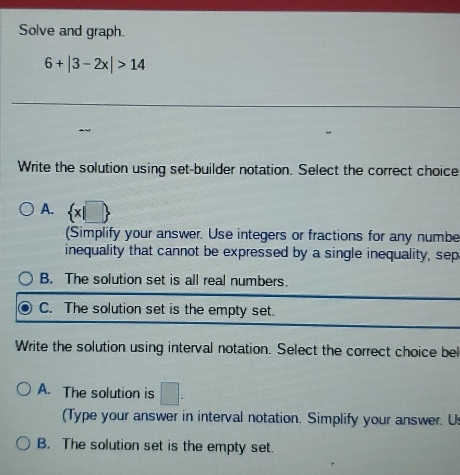 Solve and graph.
6+|3-2x|>14
Write the solution using set-builder notation. Select the correct choice
A.  x|□ 
(Simplify your answer. Use integers or fractions for any numbe
inequality that cannot be expressed by a single inequality, sep
B. The solution set is all real numbers.
C. The solution set is the empty set.
Write the solution using interval notation. Select the correct choice bel
A. The solution is □. 
(Type your answer in interval notation. Simplify your answer. U:
B. The solution set is the empty set.