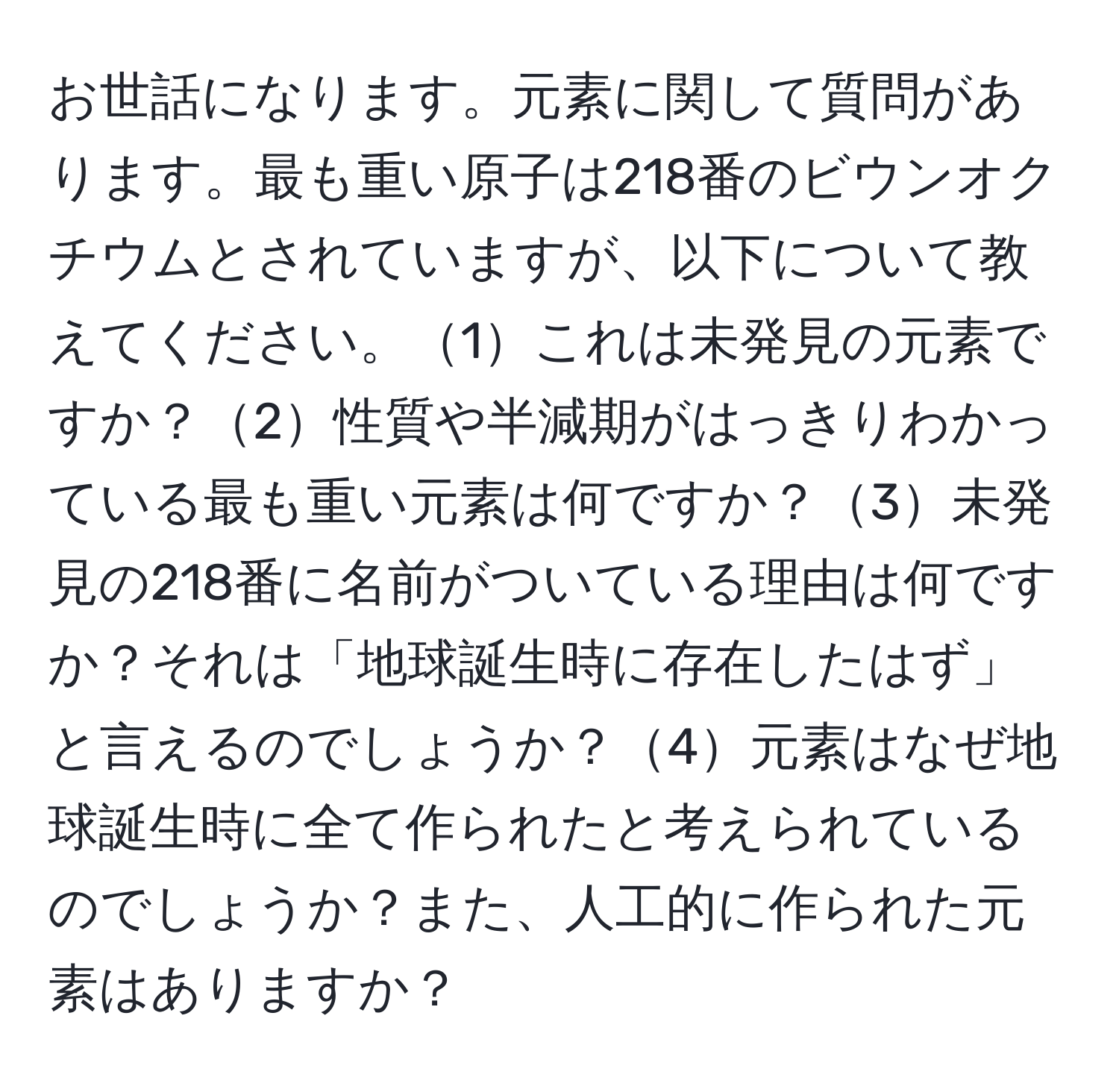 お世話になります。元素に関して質問があります。最も重い原子は218番のビウンオクチウムとされていますが、以下について教えてください。1これは未発見の元素ですか？2性質や半減期がはっきりわかっている最も重い元素は何ですか？3未発見の218番に名前がついている理由は何ですか？それは「地球誕生時に存在したはず」と言えるのでしょうか？4元素はなぜ地球誕生時に全て作られたと考えられているのでしょうか？また、人工的に作られた元素はありますか？