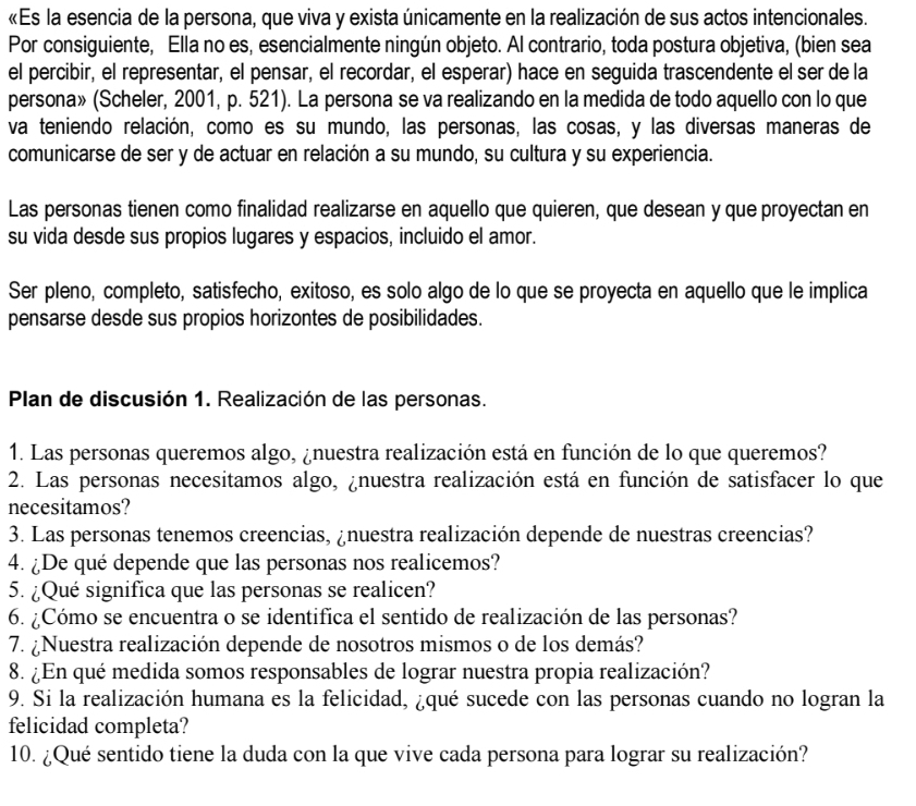 «Es la esencia de la persona, que viva y exista únicamente en la realización de sus actos intencionales.
Por consiguiente, Ella no es, esencialmente ningún objeto. Al contrario, toda postura objetiva, (bien sea
el percibir, el representar, el pensar, el recordar, el esperar) hace en seguida trascendente el ser de la
persona» (Scheler, 2001, p. 521). La persona se va realizando en la medida de todo aquello con lo que
va teniendo relación, como es su mundo, las personas, las cosas, y las diversas maneras de
comunicarse de ser y de actuar en relación a su mundo, su cultura y su experiencia.
Las personas tienen como finalidad realizarse en aquello que quieren, que desean y que proyectan en
su vida desde sus propios lugares y espacios, incluido el amor.
Ser pleno, completo, satisfecho, exitoso, es solo algo de lo que se proyecta en aquello que le implica
pensarse desde sus propios horizontes de posibilidades.
Plan de discusión 1. Realización de las personas.
1. Las personas queremos algo, ¿nuestra realización está en función de lo que queremos?
2. Las personas necesitamos algo, ¿nuestra realización está en función de satisfacer lo que
necesitamos?
3. Las personas tenemos creencias, ¿nuestra realización depende de nuestras creencias?
4. ¿De qué depende que las personas nos realicemos?
5. ¿Qué significa que las personas se realicen?
6. ¿Cómo se encuentra o se identifica el sentido de realización de las personas?
7. ¿Nuestra realización depende de nosotros mismos o de los demás?
8. ¿En qué medida somos responsables de lograr nuestra propia realización?
9. Si la realización humana es la felicidad, ¿qué sucede con las personas cuando no logran la
felicidad completa?
10. ¿Qué sentido tiene la duda con la que vive cada persona para lograr su realización?