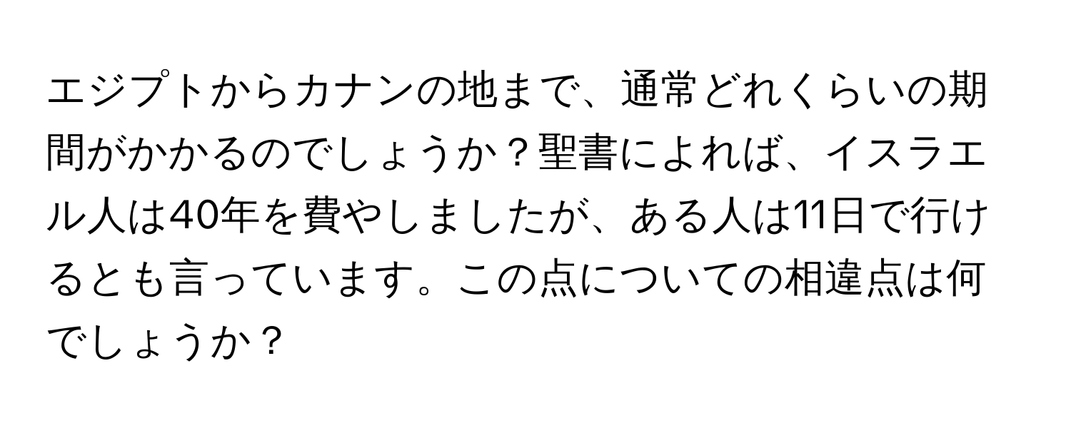 エジプトからカナンの地まで、通常どれくらいの期間がかかるのでしょうか？聖書によれば、イスラエル人は40年を費やしましたが、ある人は11日で行けるとも言っています。この点についての相違点は何でしょうか？