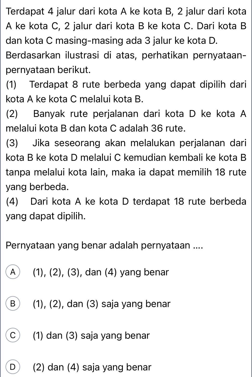 Terdapat 4 jalur dari kota A ke kota B, 2 jalur dari kota
A ke kota C, 2 jalur dari kota B ke kota C. Dari kota B
dan kota C masing-masing ada 3 jalur ke kota D.
Berdasarkan ilustrasi di atas, perhatikan pernyataan-
pernyataan berikut.
(1) Terdapat 8 rute berbeda yang dapat dipilih dari
kota A ke kota C melalui kota B.
(2) Banyak rute perjalanan dari kota D ke kota A
melalui kota B dan kota C adalah 36 rute.
(3) Jika seseorang akan melalukan perjalanan dari
kota B ke kota D melalui C kemudian kembali ke kota B
tanpa melalui kota lain, maka ia dapat memilih 18 rute
yang berbeda.
(4) Dari kota A ke kota D terdapat 18 rute berbeda
yang dapat dipilih.
Pernyataan yang benar adalah pernyataan ....
A (1), (2), (3 , dan (4) yang benar
B (1), (2), dan (3) saja yang benar
C ) (1) dan (3) saja yang benar
D (2) dan (4) saja yang benar