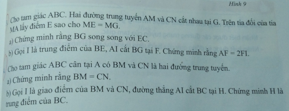 Hình 9 
Cho tam giác ABC. Hai đường trung tuyến AM và CN cắt nhau tại G. Trên tia đối của tia 
MA lấy điểm E sao cho ME=MG. 
a) Chứng minh rằng BG song song với EC. 
b) Gọi I là trung điểm của BE, AI cắt BG tại F. Chứng minh rằng AF=2FI. 
Cho tam giác ABC cân tại A có BM và CN là hai đường trung tuyến. 
a) Chứng minh rằng BM=CN. 
b) Gọi I là giao điểm của BM và CN, đường thẳng AI cắt BC tại H. Chứng minh H là 
trung điểm của BC.