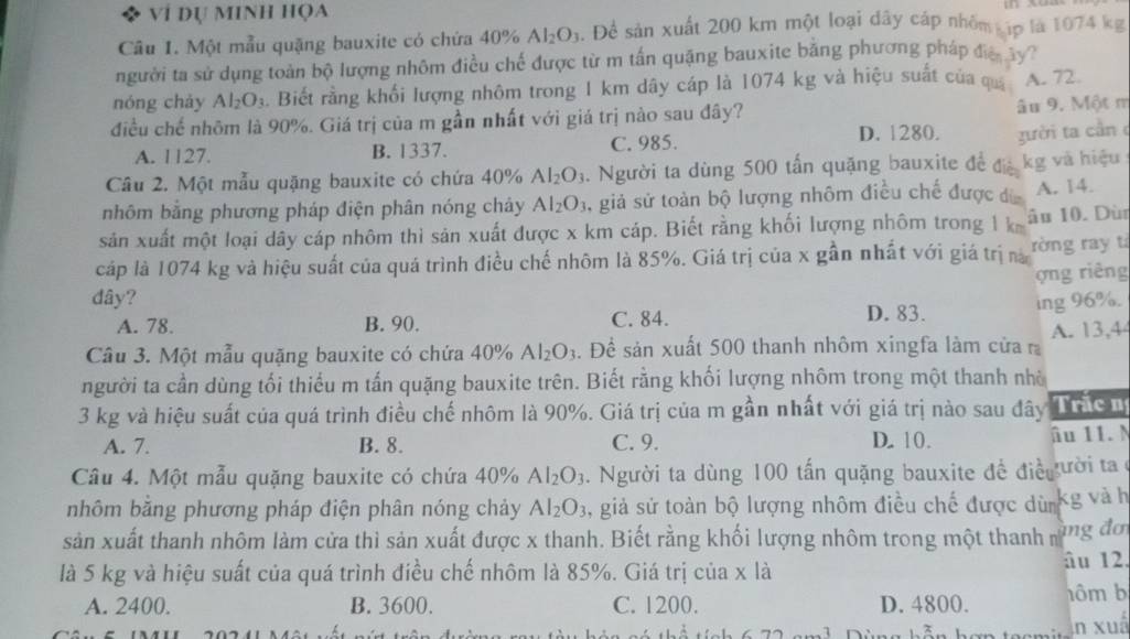 Vỉ Dự MINH HọA
Câu 1. Một mẫu quặng bauxite có chứa 40% Al_2O_3. Đề sản xuất 200 km một loại đây cáp nhỏm ập là 1074 kg
người ta sử dụng toàn bộ lượng nhôm điều chế được từ m tấn quặng bauxite bằng phương pháp đa ây 
nóng chảy Al_2O_3.Biết rằng khối lượng nhôm trong 1 km dây cáp là 1074 kg và hiệu suất của quả A. 72.
điều chế nhõm là 90%. Giá trị của m gần nhất với giá trị nào sau đây?
âu 9. Một m
D. 1280. zười ta cần
A. 1127. B. 1337. C. 985.
Câu 2. Một mẫu quặng bauxite có chứa 40% Al_2O_3 1. Người ta dùng 500 tấn quặng bauxite đề đệ kg và hiệu
nhôm bằng phương pháp điện phân nóng chây Al_2O_3 ,giả sử toàn bộ lượng nhôm điều chế được đ A. 14.
sản xuất một loại dây cáp nhôm thì sản xuất được x km cáp. Biết rằng khối lượng nhôm trong 1 k âu 10. Dù
cáp là 1074 kg và hiệu suất của quá trình điều chế nhôm là 85%. Giá trị của x gần nhất với giá trị nà rờng ray ti
ợng riêng
dây? D. 83. ing 96%.
A. 78. B. 90. C. 84.
Câu 3. Một mẫu quặng bauxite có chứa 40% Al_2O_3. Đề sản xuất 500 thanh nhôm xingfa làm cửa r A. 13,4
người ta cần dùng tối thiếu m tấn quặng bauxite trên. Biết rằng khối lượng nhôm trong một thanh nhà
3 kg và hiệu suất của quá trình điều chế nhôm là 90%. Giá trị của m gần nhất với giá trị nào sau đây Trắc n
A. 7. B. 8. C. 9. D. 10. âu 11. M
Câu 4. Một mẫu quặng bauxite có chứa 40% Al_2O_3. Người ta dùng 100 tấn quặng bauxite đề điề ười ta ở
nhôm bằng phương pháp điện phân nóng chảy Al_2O_3 , giả sử toàn bộ lượng nhôm điều chế được dùm kg và h
sản xuất thanh nhôm làm cửa thì sản xuất được x thanh. Biết rằng khối lượng nhôm trong một thanh ng đơ
là 5 kg và hiệu suất của quá trình điều chế nhôm là 85%. Giá trị của x là
âu 12
A. 2400. B. 3600. C. 1200. D. 4800. hôm b
n xuấ