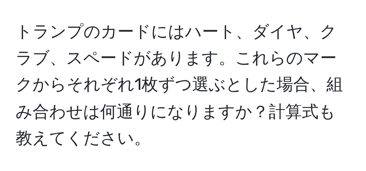 トランプのカードにはハート、ダイヤ、クラブ、スペードがあります。これらのマークからそれぞれ1枚ずつ選ぶとした場合、組み合わせは何通りになりますか？計算式も教えてください。