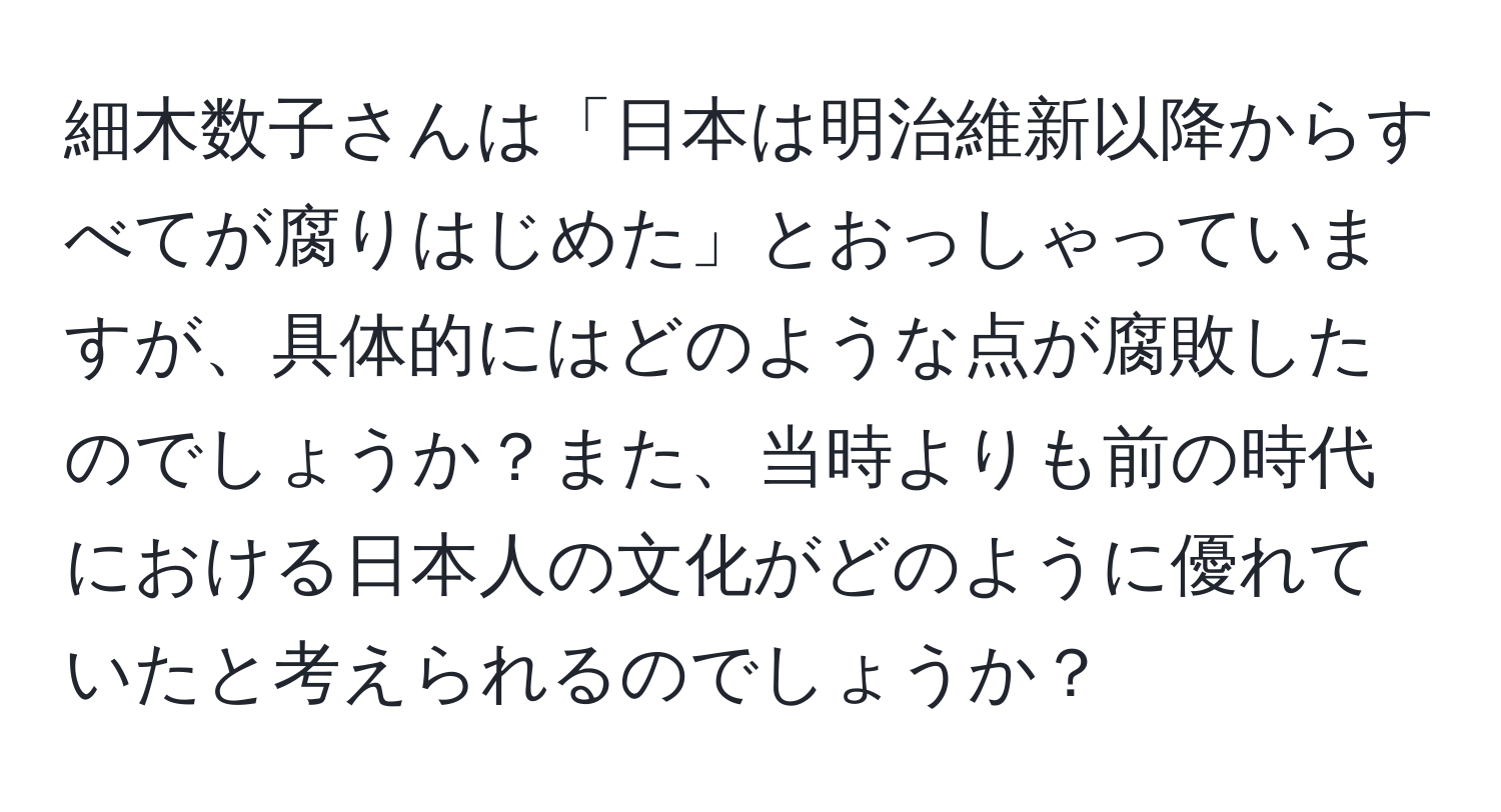 細木数子さんは「日本は明治維新以降からすべてが腐りはじめた」とおっしゃっていますが、具体的にはどのような点が腐敗したのでしょうか？また、当時よりも前の時代における日本人の文化がどのように優れていたと考えられるのでしょうか？