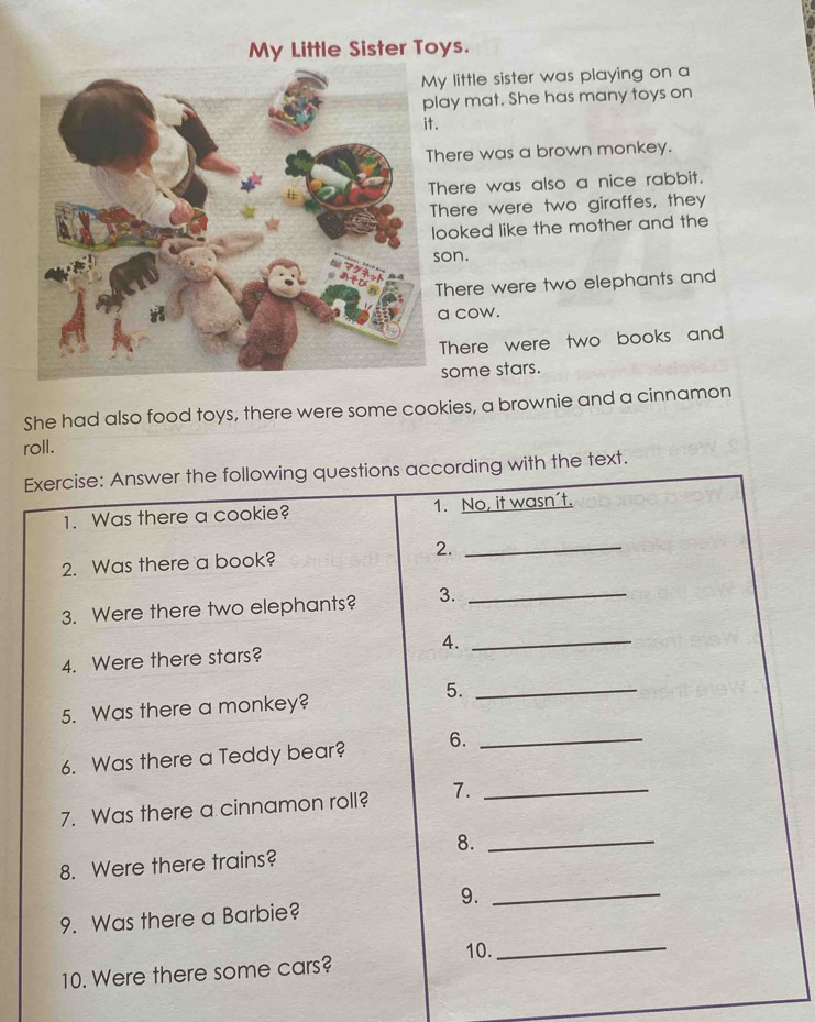 My Little Sister Toys. 
y little sister was playing on a 
ay mat. She has many toys on 
. 
here was a brown monkey. 
here was also a nice rabbit. 
here were two giraffes, they 
ooked like the mother and the 
on. 
There were two elephants and 
a cow. 
There were two books and 
some stars. 
She had also food toys, there were some cookies, a brownie and a cinnamon 
roll. 
Exercise: Answer the following questions according with the text. 
1. Was there a cookie? 1. No, it wasn´t. 
2. Was there a book? 2._ 
3. Were there two elephants? 3._ 
4. Were there stars? 4._ 
5._ 
5. Was there a monkey? 
6. Was there a Teddy bear? 6._ 
7. Was there a cinnamon roll? 7._ 
8._ 
8. Were there trains? 
9._ 
9. Was there a Barbie? 
10._ 
10. Were there some cars?