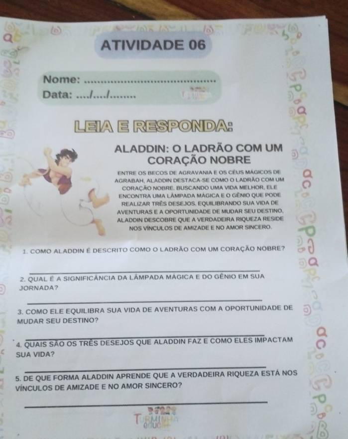 a 
ATIVIDADE 06 
Nome:_ 
Data: _1.. 
LEIA E RESPONDA: 
ALADDIN: O LADRÃO COM UM 
CORAÇÃO NOBRE 5 
ENTRE OS BECOS DE AGRAVANIA E OS CEUS MÁGICOS DE 
AGRABAH, ALADDIN DESTACA-SE COMO O LADRÃO COM UM 
cORAÇÃO NOBRE. BUSCANDO UMA VIDA MELHOR, ELE 
ENCONTRA UMA LÂMPADA MÁGICA E O GÊNIO QUE PODE 
REALIZAR TRÊS DESEJOS. EQUILIBRANDO SUA VIDA DE 
AVENTURAS E A OPORTUNIDADE DE MUDAR SEU DESTINO. 
ALADDIN DESCOBRE QUE A VERDADEIRA RIQUEZA RESIDE 
NOS VINCULOS DE AMIZADE E NO AMOR SINCERO. 
1 COMO ALADDIN E DESCRITO COMO O LADRÃO COM UM CORAÇÃO NOBRE? 
_ 
2. QUAL E A SIGNIFICÁNCIA DA LÂMPADA MÁGICA E DO GÊNIO EM SUA 
JORNADA？ 
_ 
3. COMO ELE EQUILIBRA SUA VIDA DE AVENTURAS COM A OPORTUNIDADE DE 
MUDAR SEU DESTINO? 
_ 
4. QUAIS SÃO OS TRÊS DESEJOS QUE ALADDIN FAZ E COMO ELES IMPACTAM 
SUA VIDA? 
_ 
5. DE QUE FORMA ALADDIN APRENDE QUE A VERDADEIRA RIQUEZA ESTA NOS 
VÍNCULOS DE AMIZADE E NO AMOR SINCERO? 
_