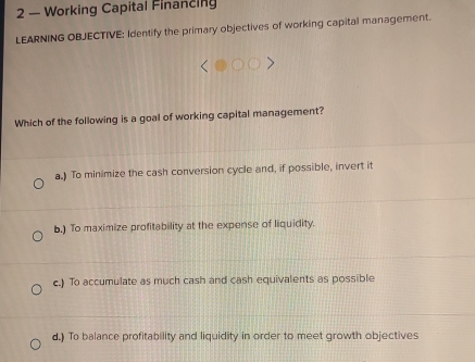 2 — Working Capital Financing
LEARNING OBJECTIVE: Identify the primary objectives of working capital management.
Which of the following is a goal of working capital management?
a.) To minimize the cash conversion cycle and, if possible, invert it
b.) To maximize profitability at the expense of liquidity.
c.) To accumulate as much cash and cash equivalents as possible
d.) To balance profitability and liquidity in order to meet growth objectives