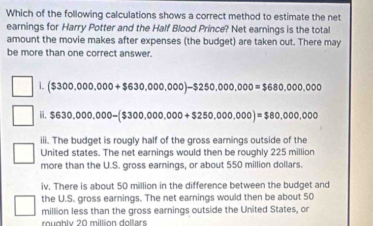 Which of the following calculations shows a correct method to estimate the net 
earnings for Harry Potter and the Half Blood Prince? Net earnings is the total 
amount the movie makes after expenses (the budget) are taken out. There may 
be more than one correct answer. 
i. ($300,000,000+$630,000,000)-$250,000,000=$680,000,000
ii. $630,000,000-($300,000,000+$250,000,000)=$80,000,000
iii. The budget is rougly half of the gross earnings outside of the 
United states. The net earnings would then be roughly 225 million
more than the U.S. gross earnings, or about 550 million dollars. 
iv. There is about 50 million in the difference between the budget and 
the U.S. gross earnings. The net earnings would then be about 50
million less than the gross earnings outside the United States, or 
roughlv 20 million dollars