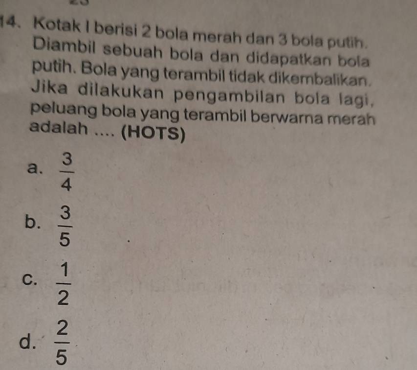 Kotak I berisi 2 bola merah dan 3 bola putih.
Diambil sebuah bola dan didapatkan bola
putih. Bola yang terambil tidak dikembalikan.
Jika dilakukan pengambilan bola lagi,
peluang bola yang terambil berwarna merah
adalah .... (HOTS)
a.  3/4 
b.  3/5 
C.  1/2 
d.  2/5 