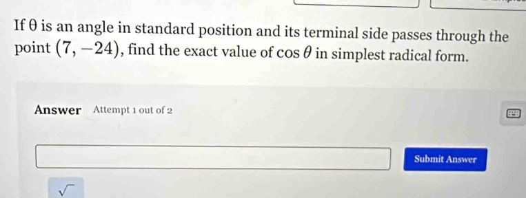 Ifθ is an angle in standard position and its terminal side passes through the 
point (7,-24) , find the exact value of c 28 θ in simplest radical form. 
Answer Attempt 1 out of 2 
Submit Answer 
sqrt()