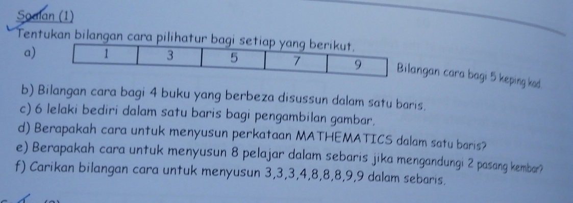 Soalan (1) 
Tentukan bilangan cara pilihatu 
a) 
angan cara bagi 5 keping kod. 
b) Bilangan cara bagi 4 buku yang berbeza disussun dalam satu baris. 
c) 6 lelaki bediri dalam satu baris bagi pengambilan gambar. 
d) Berapakah cara untuk menyusun perkataan MATHEMATICS dalam satu baris? 
e) Berapakah cara untuk menyusun 8 pelajar dalam sebaris jika mengandungi 2 pasang kembar? 
f) Carikan bilangan cara untuk menyusun 3, 3, 3, 4, 8, 8, 8, 9, 9 dalam sebaris.