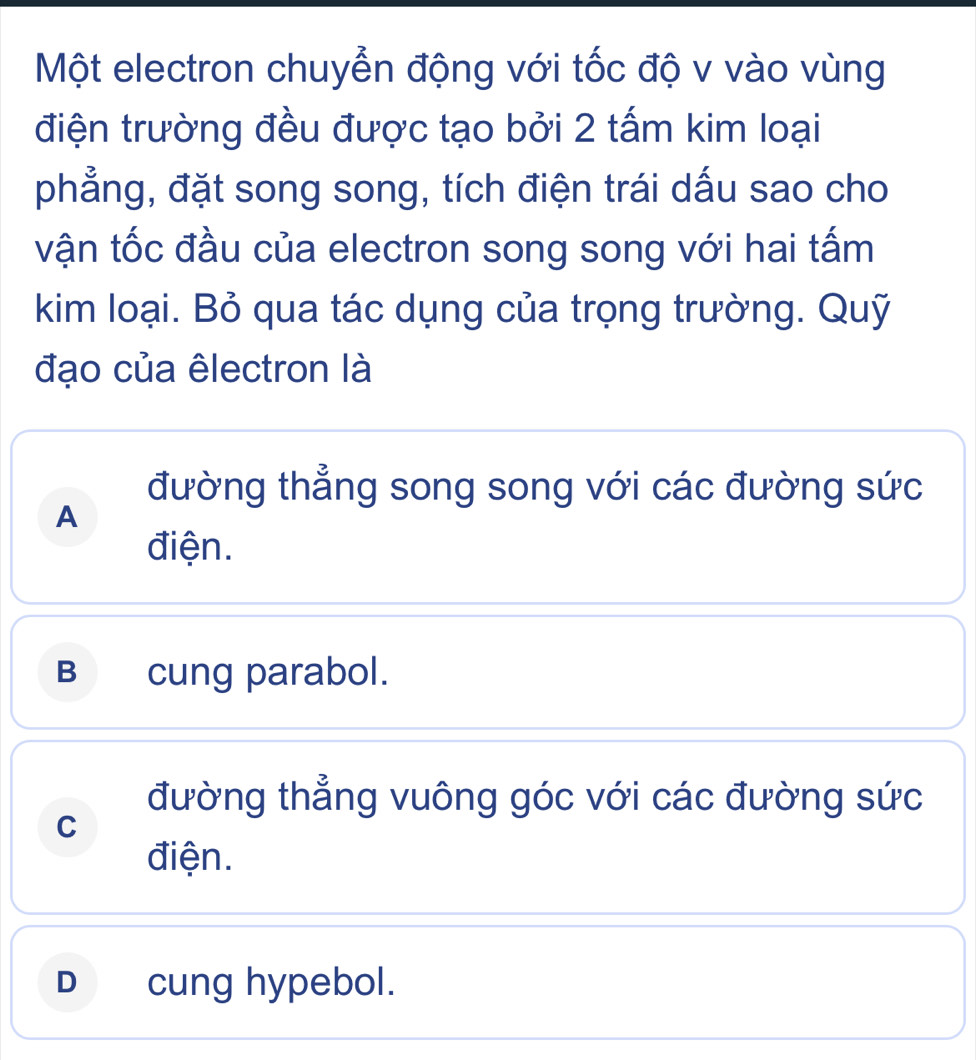 Một electron chuyển động với tốc độ v vào vùng
điện trường đều được tạo bởi 2 tấm kim loại
phẳng, đặt song song, tích điện trái dấu sao cho
vận tốc đầu của electron song song với hai tấm
kim loại. Bỏ qua tác dụng của trọng trường. Quỹ
đạo của êlectron là
đường thẳng song song với các đường sức
A
điện.
B cung parabol.
đường thẳng vuông góc với các đường sức
C
điện.
D cung hypebol.