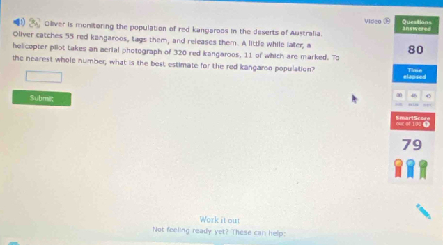 Videa Questions 
Oliver is monitoring the population of red kangaroos in the deserts of Australia. answered 
Oliver catches 55 red kangaroos, tags them, and releases them. A little while later, a 80
helicopter pilot takes an aerial photograph of 320 red kangaroos, 11 of which are marked. To 
the nearest whole number, what is the best estimate for the red kangaroo population? Time 
elapsed 
Submit 
00 46 45

out of 100 SmartScore 
0 
Work it out 
Not feeling ready yet? These can help: